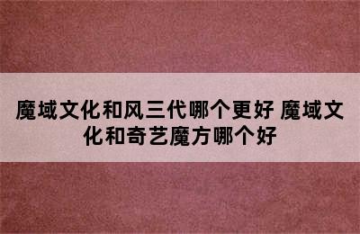 魔域文化和风三代哪个更好 魔域文化和奇艺魔方哪个好